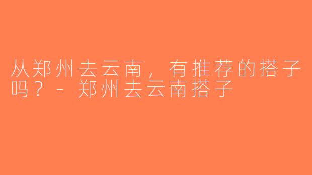 从郑州去云南，有推荐的搭子吗？-郑州去云南搭子
