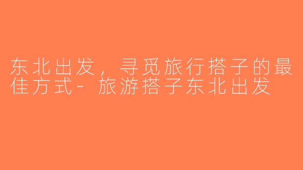 东北出发，寻觅旅行搭子的最佳方式-旅游搭子东北出发