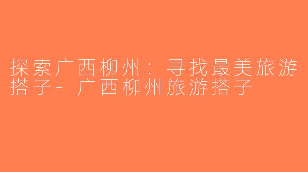 探索广西柳州：寻找最美旅游搭子-广西柳州旅游搭子