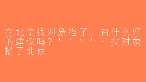 在北京找对象搭子，有什么好的建议吗？****-找对象搭子北京