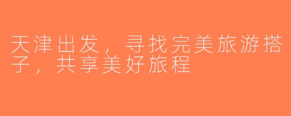 天津出发，寻找完美旅游搭子，共享美好旅程