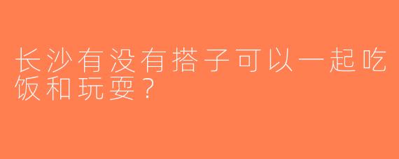 长沙有没有搭子可以一起吃饭和玩耍？