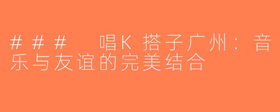 ### 唱K搭子广州：音乐与友谊的完美结合