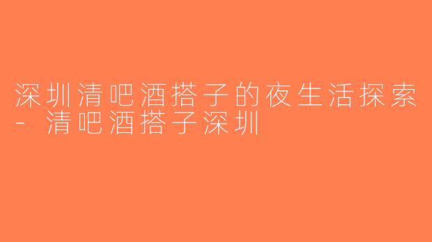深圳清吧酒搭子的夜生活探索-清吧酒搭子深圳