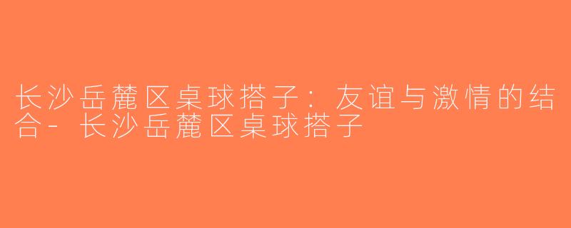长沙岳麓区桌球搭子：友谊与激情的结合-长沙岳麓区桌球搭子