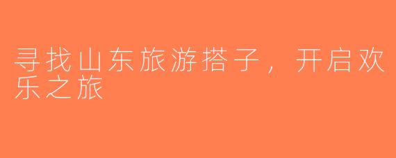 寻找山东旅游搭子，开启欢乐之旅