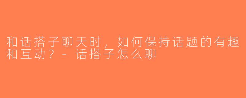 和话搭子聊天时，如何保持话题的有趣和互动？-话搭子怎么聊