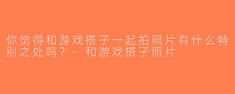 你觉得和游戏搭子一起拍照片有什么特别之处吗？-和游戏搭子照片