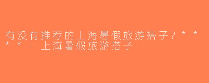 有没有推荐的上海暑假旅游搭子？****-上海暑假旅游搭子