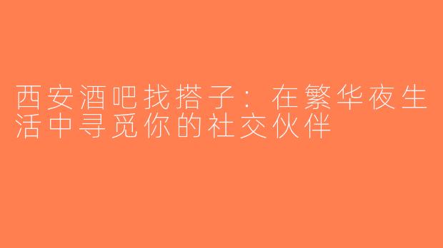 西安酒吧找搭子：在繁华夜生活中寻觅你的社交伙伴