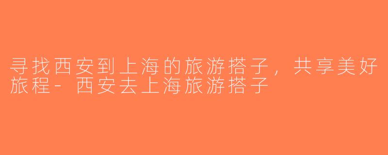 寻找西安到上海的旅游搭子，共享美好旅程-西安去上海旅游搭子