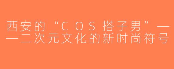 西安的“COS搭子男”——二次元文化的新时尚符号