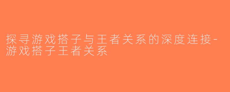 探寻游戏搭子与王者关系的深度连接-游戏搭子王者关系