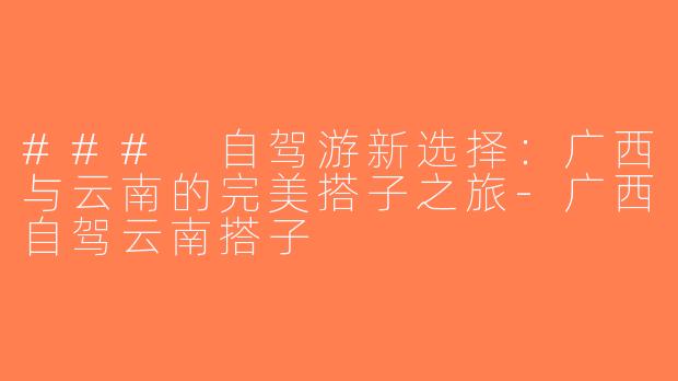### 自驾游新选择：广西与云南的完美搭子之旅-广西自驾云南搭子