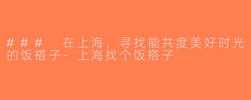 ### 在上海，寻找能共度美好时光的饭搭子-上海找个饭搭子