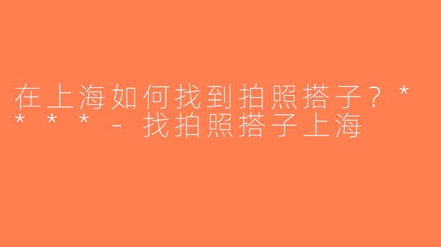 在上海如何找到拍照搭子？****-找拍照搭子上海