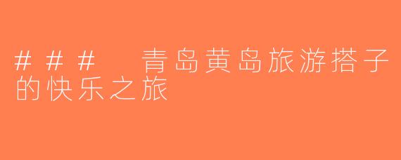 ### 青岛黄岛旅游搭子的快乐之旅