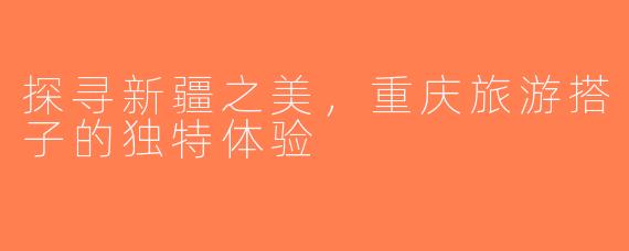 探寻新疆之美，重庆旅游搭子的独特体验