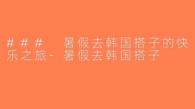 ### 暑假去韩国搭子的快乐之旅-暑假去韩国搭子