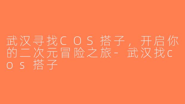 武汉寻找COS搭子，开启你的二次元冒险之旅-武汉找cos搭子