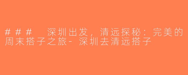 ### 深圳出发，清远探秘：完美的周末搭子之旅-深圳去清远搭子