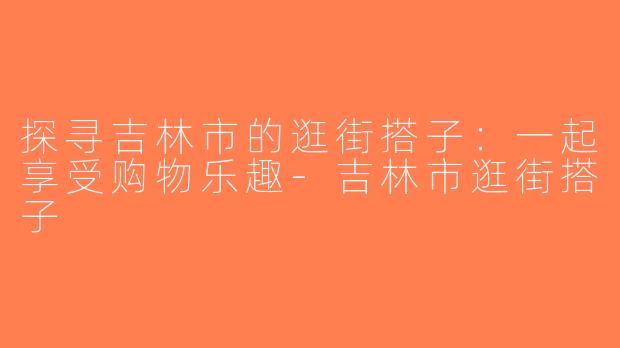 探寻吉林市的逛街搭子：一起享受购物乐趣-吉林市逛街搭子