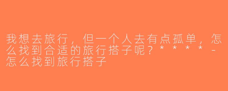我想去旅行，但一个人去有点孤单，怎么找到合适的旅行搭子呢？****-怎么找到旅行搭子