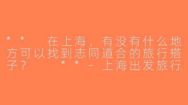 ** 在上海，有没有什么地方可以找到志同道合的旅行搭子？  **-上海出发旅行搭子