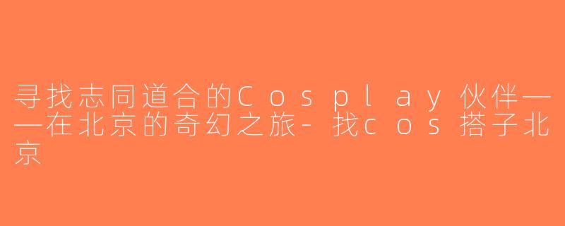 寻找志同道合的Cosplay伙伴——在北京的奇幻之旅-找cos搭子北京