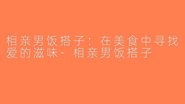 相亲男饭搭子：在美食中寻找爱的滋味-相亲男饭搭子