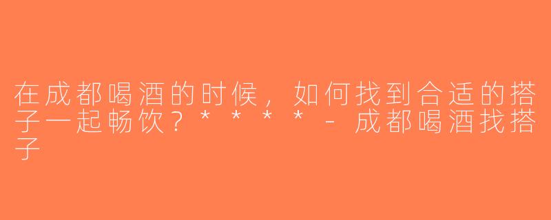 在成都喝酒的时候，如何找到合适的搭子一起畅饮？****-成都喝酒找搭子