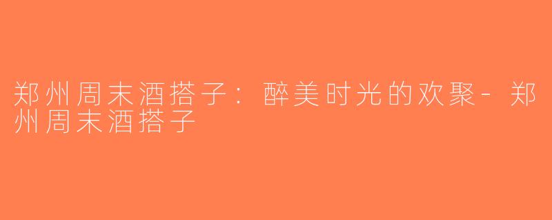 郑州周末酒搭子：醉美时光的欢聚-郑州周末酒搭子
