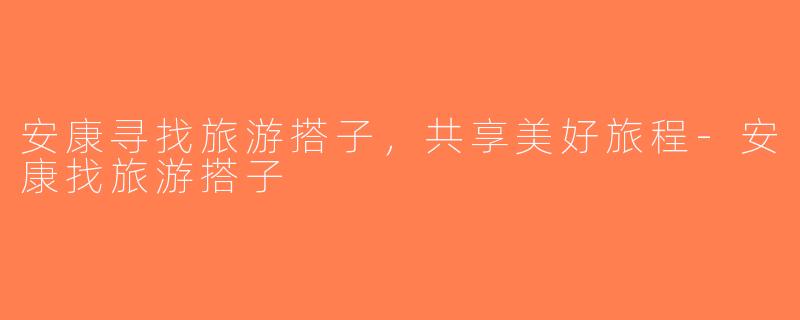 安康寻找旅游搭子，共享美好旅程-安康找旅游搭子