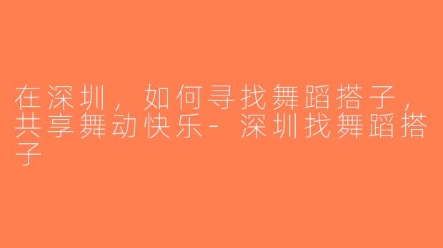 在深圳，如何寻找舞蹈搭子，共享舞动快乐-深圳找舞蹈搭子