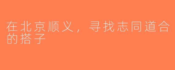 在北京顺义，寻找志同道合的搭子