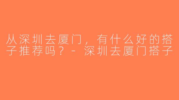 从深圳去厦门，有什么好的搭子推荐吗？-深圳去厦门搭子