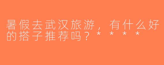 暑假去武汉旅游，有什么好的搭子推荐吗？****