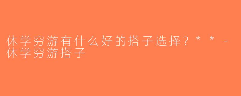 休学穷游有什么好的搭子选择？**-休学穷游搭子