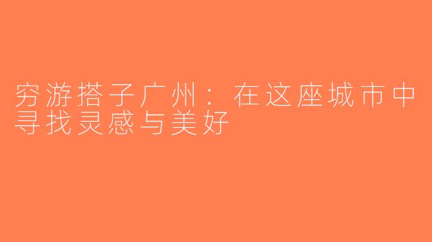 穷游搭子广州：在这座城市中寻找灵感与美好