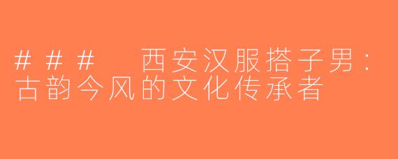 ### 西安汉服搭子男：古韵今风的文化传承者