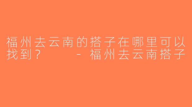 福州去云南的搭子在哪里可以找到？  -福州去云南搭子