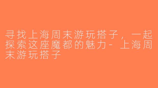 寻找上海周末游玩搭子，一起探索这座魔都的魅力-上海周末游玩搭子