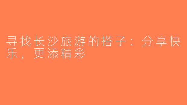 寻找长沙旅游的搭子：分享快乐，更添精彩