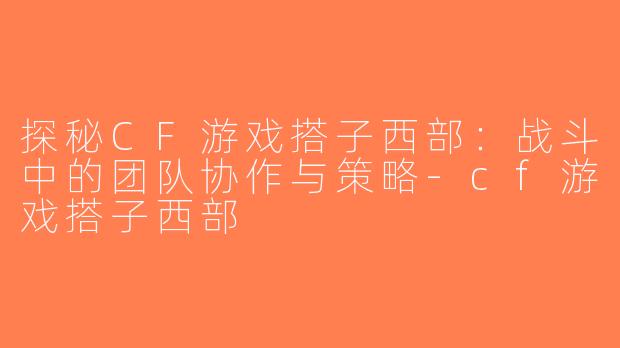 探秘CF游戏搭子西部：战斗中的团队协作与策略-cf游戏搭子西部