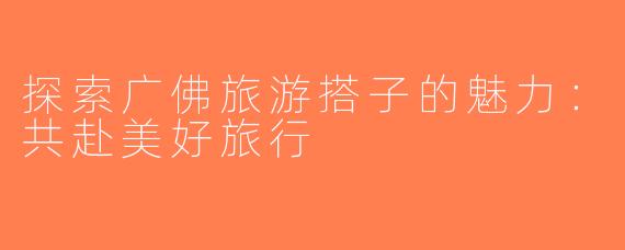 探索广佛旅游搭子的魅力：共赴美好旅行