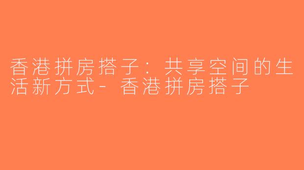 香港拼房搭子：共享空间的生活新方式-香港拼房搭子
