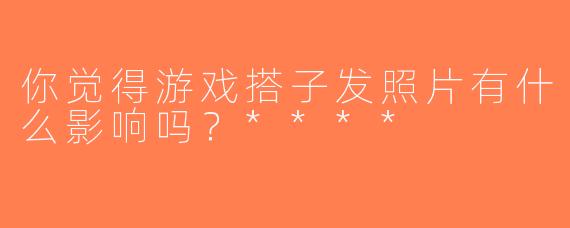 你觉得游戏搭子发照片有什么影响吗？****
