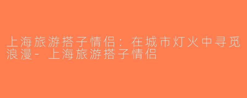 上海旅游搭子情侣：在城市灯火中寻觅浪漫-上海旅游搭子情侣