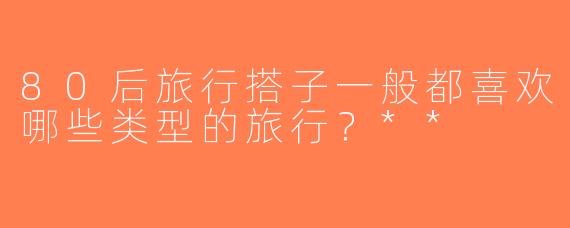 80后旅行搭子一般都喜欢哪些类型的旅行？**