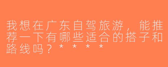 我想在广东自驾旅游，能推荐一下有哪些适合的搭子和路线吗？****